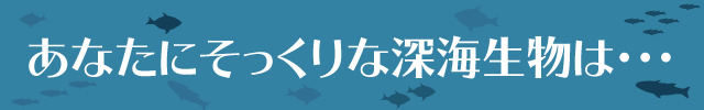 あなたにそっくりな深海生物は・・・